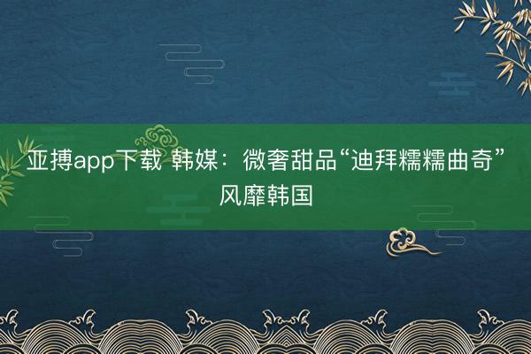 亚搏app下载 韩媒：微奢甜品“迪拜糯糯曲奇”风靡韩国