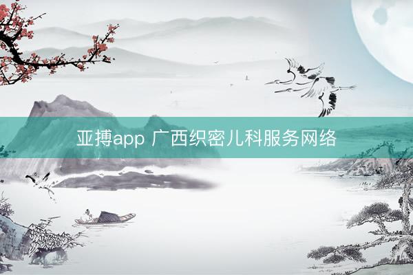 亚搏app 广西织密儿科服务网络