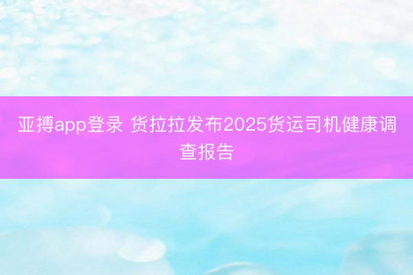 亚搏app登录 货拉拉发布2025货运司机健康调查报告