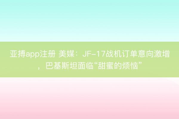 亚搏app注册 美媒：JF-17战机订单意向激增，巴基斯坦面临“甜蜜的烦恼”