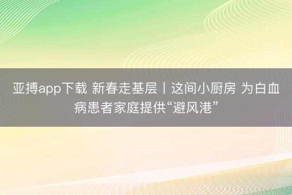 亚搏app下载 新春走基层丨这间小厨房 为白血病患者家庭提供“避风港”
