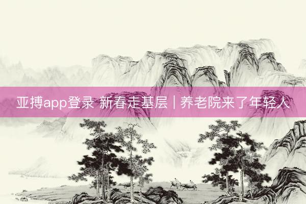 亚搏app登录 新春走基层 | 养老院来了年轻人