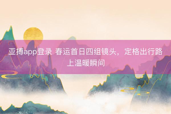 亚搏app登录 春运首日四组镜头，定格出行路上温暖瞬间