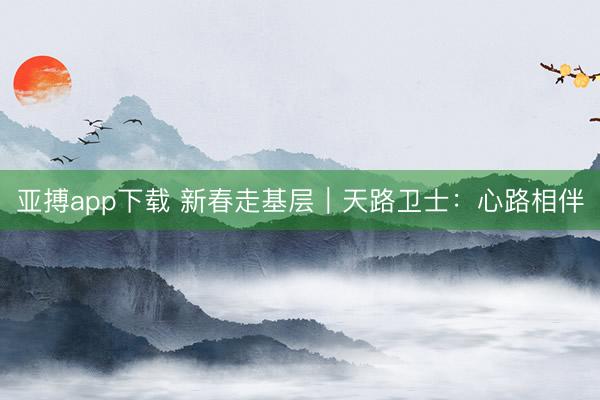 亚搏app下载 新春走基层｜天路卫士：心路相伴
