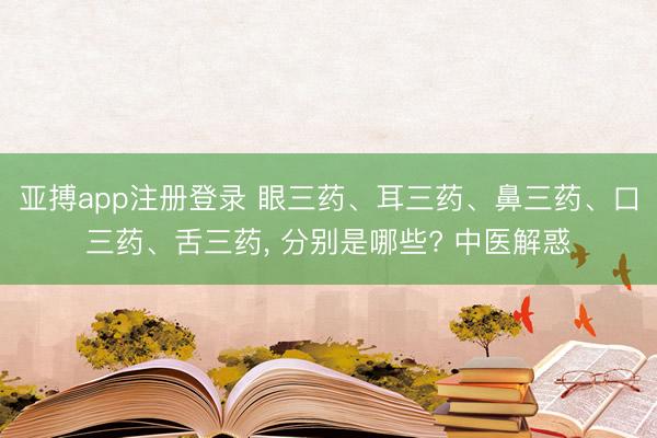 亚搏app注册登录 眼三药、耳三药、鼻三药、口三药、舌三药, 分别是哪些? 中医解惑