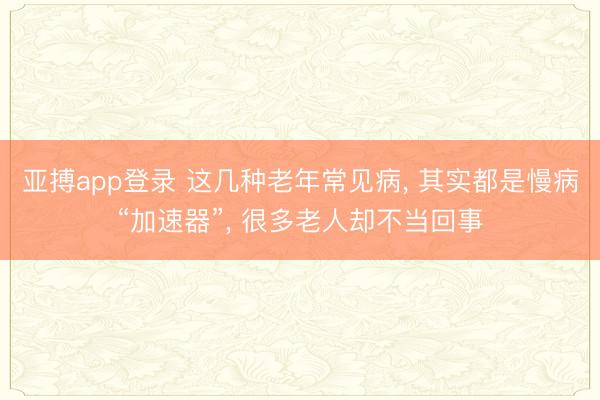 亚搏app登录 这几种老年常见病, 其实都是慢病“加速器”, 很多老人却不当回事