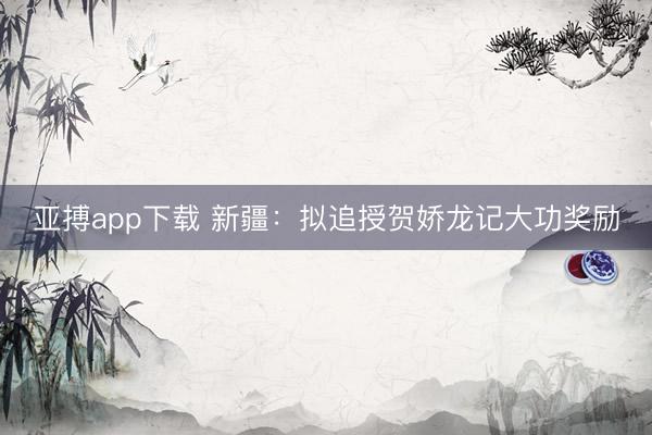 亚搏app下载 新疆：拟追授贺娇龙记大功奖励