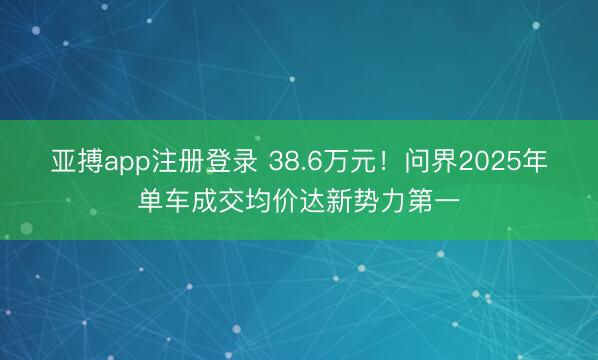 亚搏app注册登录 38.6万元！问界2025年单车成交均价达新势力第一