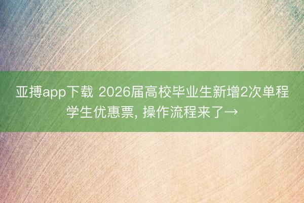 亚搏app下载 2026届高校毕业生新增2次单程学生优惠票, 操作流程来了→