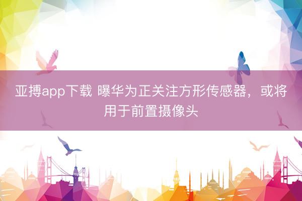 亚搏app下载 曝华为正关注方形传感器，或将用于前置摄像头