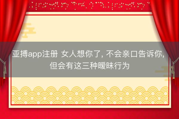 亚搏app注册 女人想你了, 不会亲口告诉你, 但会有这三种暧昧行为