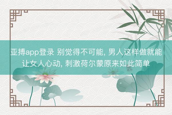 亚搏app登录 别觉得不可能, 男人这样做就能让女人心动, 刺激荷尔蒙原来如此简单