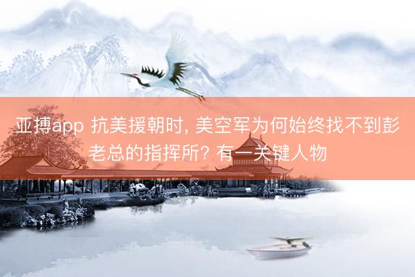亚搏app 抗美援朝时, 美空军为何始终找不到彭老总的指挥所? 有一关键人物