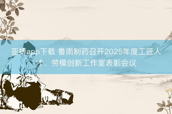 亚搏app下载 鲁南制药召开2025年度工匠人才、劳模创新工作室表彰会议