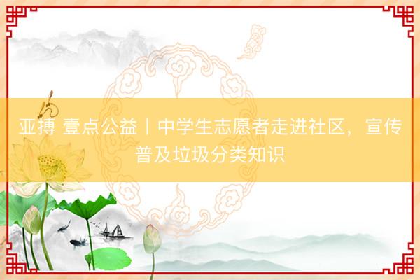 亚搏 壹点公益丨中学生志愿者走进社区，宣传普及垃圾分类知识