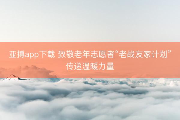 亚搏app下载 致敬老年志愿者“老战友家计划”传递温暖力量