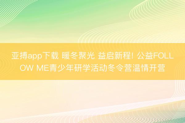 亚搏app下载 暖冬聚光 益启新程! 公益FOLLOW ME青少年研学活动冬令营温情开营