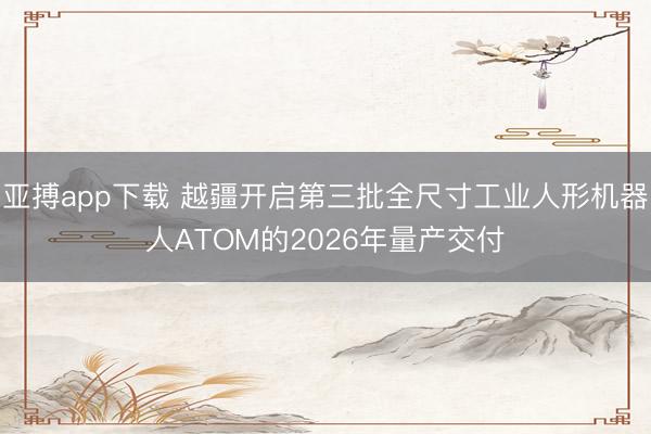 亚搏app下载 越疆开启第三批全尺寸工业人形机器人ATOM的2026年量产交付