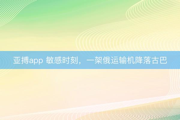 亚搏app 敏感时刻，一架俄运输机降落古巴