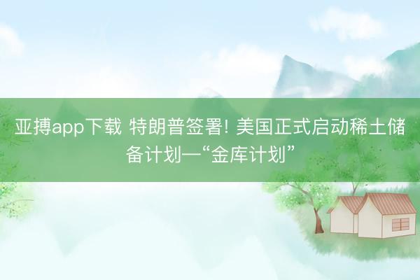 亚搏app下载 特朗普签署! 美国正式启动稀土储备计划—“金库计划”