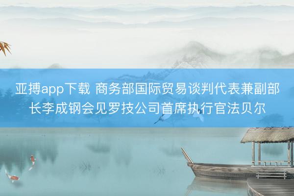 亚搏app下载 商务部国际贸易谈判代表兼副部长李成钢会见罗技公司首席执行官法贝尔