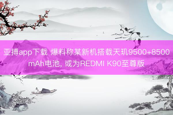 亚搏app下载 爆料称某新机搭载天玑9500+8500mAh电池, 或为REDMI K90至尊版