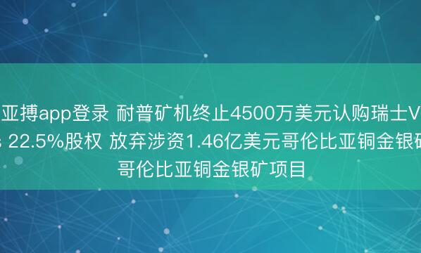 亚搏app登录 耐普矿机终止4500万美元认购瑞士Veritas 22.5%股权 放弃涉资1.46亿美元哥伦比亚铜金银矿项目