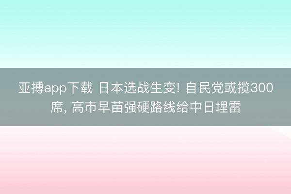 亚搏app下载 日本选战生变! 自民党或揽300席, 高市早苗强硬路线给中日埋雷