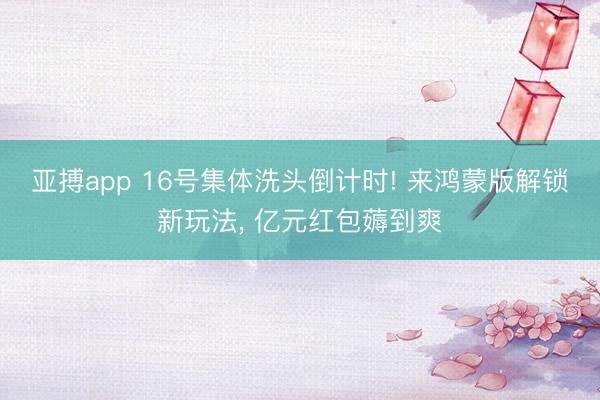 亚搏app 16号集体洗头倒计时! 来鸿蒙版解锁新玩法, 亿元红包薅到爽
