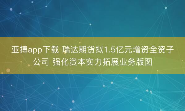 亚搏app下载 瑞达期货拟1.5亿元增资全资子公司 强化资本实力拓展业务版图
