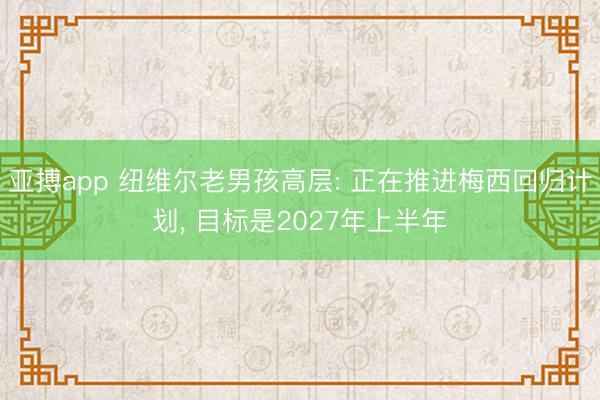 亚搏app 纽维尔老男孩高层: 正在推进梅西回归计划, 目标是2027年上半年