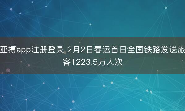亚搏app注册登录 2月2日春运首日全国铁路发送旅客1223.5万人次