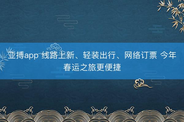 亚搏app 线路上新、轻装出行、网络订票 今年春运之旅更便捷