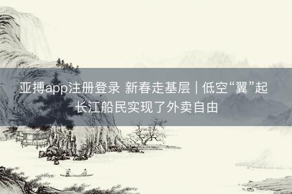 亚搏app注册登录 新春走基层 | 低空“翼”起 长江船民实现了外卖自由