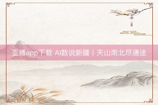 亚搏app下载 AI数说新疆丨天山南北尽通途