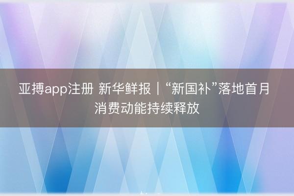 亚搏app注册 新华鲜报｜“新国补”落地首月 消费动能持续释放