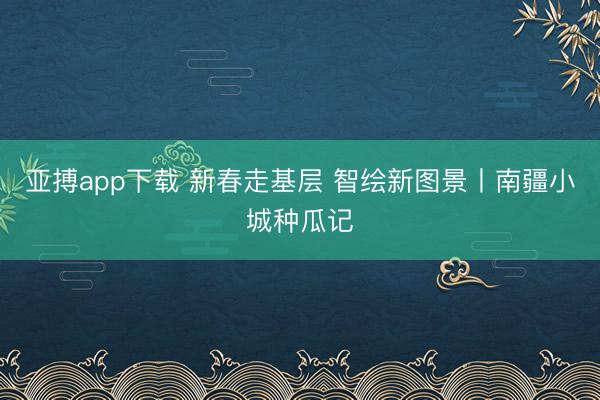 亚搏app下载 新春走基层 智绘新图景丨南疆小城种瓜记