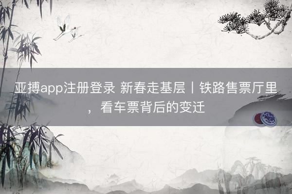亚搏app注册登录 新春走基层丨铁路售票厅里，看车票背后的变迁