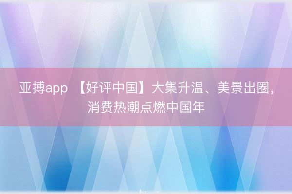 亚搏app 【好评中国】大集升温、美景出圈，消费热潮点燃中国年