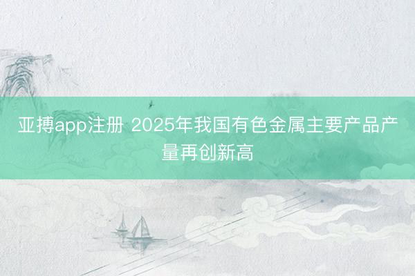 亚搏app注册 2025年我国有色金属主要产品产量再创新高