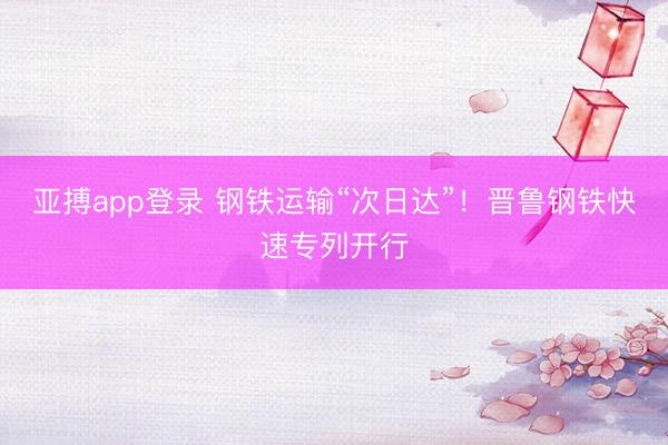 亚搏app登录 钢铁运输“次日达”！晋鲁钢铁快速专列开行