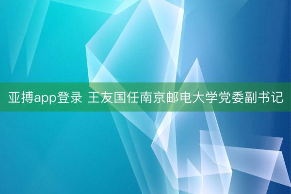 亚搏app登录 王友国任南京邮电大学党委副书记