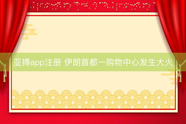 亚搏app注册 伊朗首都一购物中心发生大火