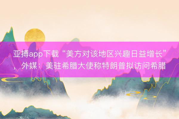 亚搏app下载 “美方对该地区兴趣日益增长”，外媒：美驻希腊大使称特朗普拟访问希腊