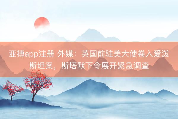 亚搏app注册 外媒：英国前驻美大使卷入爱泼斯坦案，斯塔默下令展开紧急调查