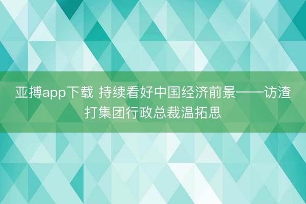 亚搏app下载 持续看好中国经济前景——访渣打集团行政总裁温拓思