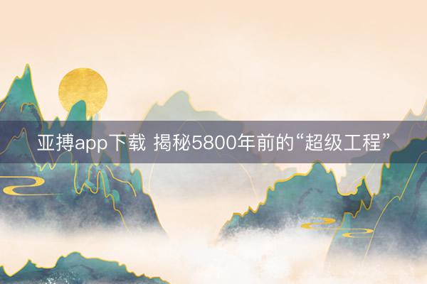 亚搏app下载 揭秘5800年前的“超级工程”