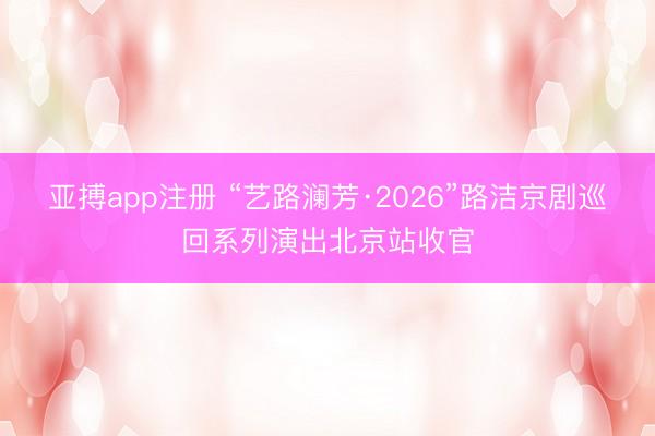亚搏app注册 “艺路澜芳·2026”路洁京剧巡回系列演出北京站收官