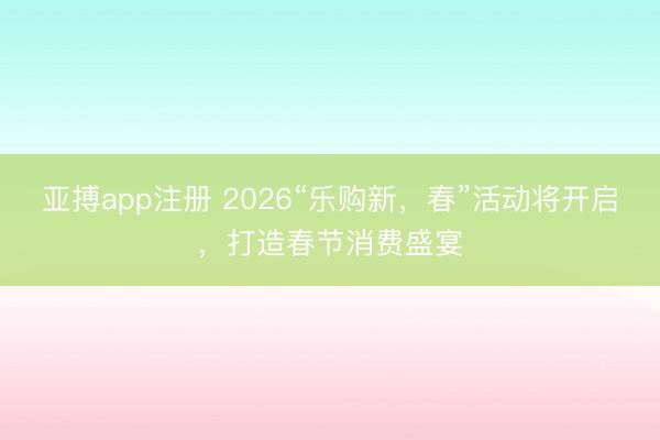 亚搏app注册 2026“乐购新，春”活动将开启，打造春节消费盛宴