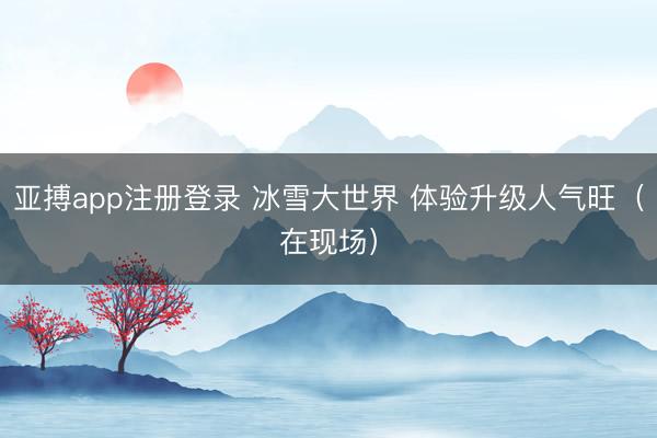 亚搏app注册登录 冰雪大世界 体验升级人气旺（在现场）